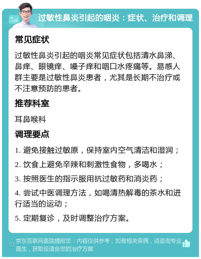 过敏性鼻炎引起的咽炎：症状、治疗和调理 常见症状 过敏性鼻炎引起的咽炎常见症状包括清水鼻涕、鼻痒、眼镜痒、嗓子痒和咽口水疼痛等。易感人群主要是过敏性鼻炎患者，尤其是长期不治疗或不注意预防的患者。 推荐科室 耳鼻喉科 调理要点 1. 避免接触过敏原，保持室内空气清洁和湿润； 2. 饮食上避免辛辣和刺激性食物，多喝水； 3. 按照医生的指示服用抗过敏药和消炎药； 4. 尝试中医调理方法，如喝清热解毒的茶水和进行适当的运动； 5. 定期复诊，及时调整治疗方案。