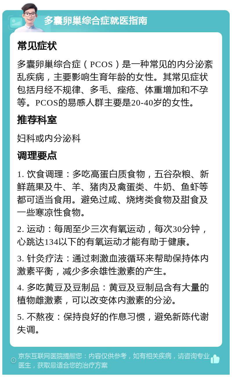 多囊卵巢综合症就医指南 常见症状 多囊卵巢综合症（PCOS）是一种常见的内分泌紊乱疾病，主要影响生育年龄的女性。其常见症状包括月经不规律、多毛、痤疮、体重增加和不孕等。PCOS的易感人群主要是20-40岁的女性。 推荐科室 妇科或内分泌科 调理要点 1. 饮食调理：多吃高蛋白质食物，五谷杂粮、新鲜蔬果及牛、羊、猪肉及禽蛋类、牛奶、鱼虾等都可适当食用。避免过咸、烧烤类食物及甜食及一些寒凉性食物。 2. 运动：每周至少三次有氧运动，每次30分钟，心跳达134以下的有氧运动才能有助于健康。 3. 针灸疗法：通过刺激血液循环来帮助保持体内激素平衡，减少多余雄性激素的产生。 4. 多吃黄豆及豆制品：黄豆及豆制品含有大量的植物雌激素，可以改变体内激素的分泌。 5. 不熬夜：保持良好的作息习惯，避免新陈代谢失调。