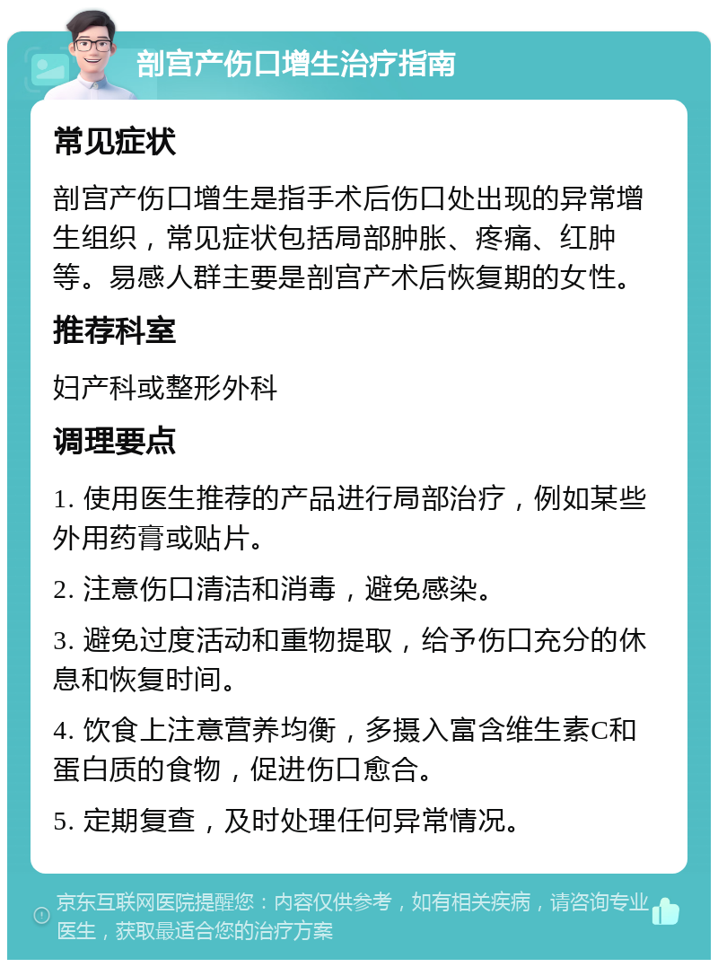 剖宫产伤口增生治疗指南 常见症状 剖宫产伤口增生是指手术后伤口处出现的异常增生组织，常见症状包括局部肿胀、疼痛、红肿等。易感人群主要是剖宫产术后恢复期的女性。 推荐科室 妇产科或整形外科 调理要点 1. 使用医生推荐的产品进行局部治疗，例如某些外用药膏或贴片。 2. 注意伤口清洁和消毒，避免感染。 3. 避免过度活动和重物提取，给予伤口充分的休息和恢复时间。 4. 饮食上注意营养均衡，多摄入富含维生素C和蛋白质的食物，促进伤口愈合。 5. 定期复查，及时处理任何异常情况。