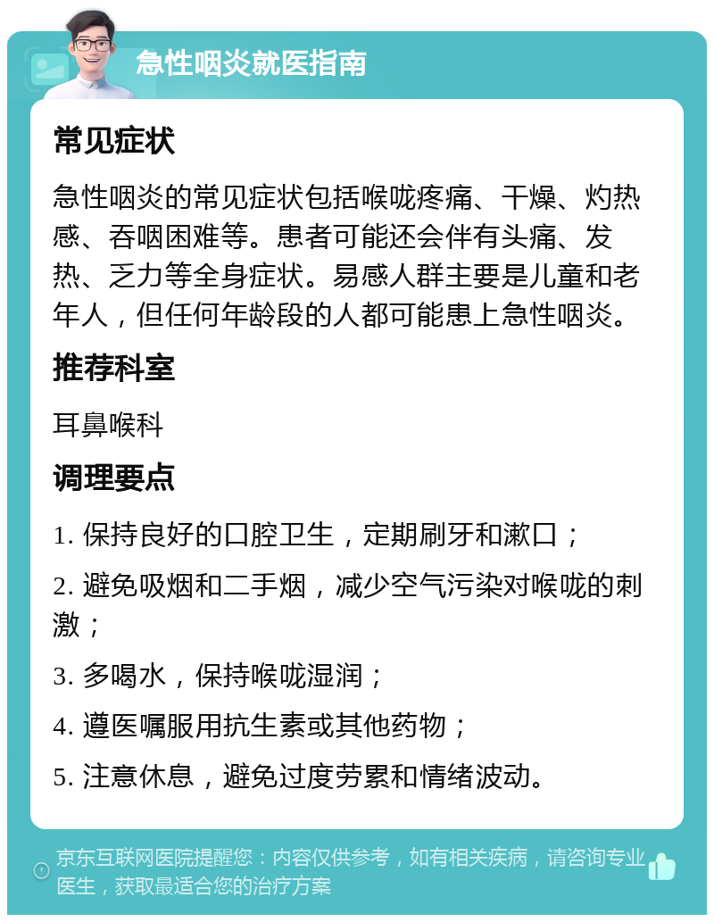 急性咽炎就医指南 常见症状 急性咽炎的常见症状包括喉咙疼痛、干燥、灼热感、吞咽困难等。患者可能还会伴有头痛、发热、乏力等全身症状。易感人群主要是儿童和老年人，但任何年龄段的人都可能患上急性咽炎。 推荐科室 耳鼻喉科 调理要点 1. 保持良好的口腔卫生，定期刷牙和漱口； 2. 避免吸烟和二手烟，减少空气污染对喉咙的刺激； 3. 多喝水，保持喉咙湿润； 4. 遵医嘱服用抗生素或其他药物； 5. 注意休息，避免过度劳累和情绪波动。