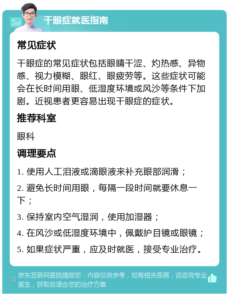 干眼症就医指南 常见症状 干眼症的常见症状包括眼睛干涩、灼热感、异物感、视力模糊、眼红、眼疲劳等。这些症状可能会在长时间用眼、低湿度环境或风沙等条件下加剧。近视患者更容易出现干眼症的症状。 推荐科室 眼科 调理要点 1. 使用人工泪液或滴眼液来补充眼部润滑； 2. 避免长时间用眼，每隔一段时间就要休息一下； 3. 保持室内空气湿润，使用加湿器； 4. 在风沙或低湿度环境中，佩戴护目镜或眼镜； 5. 如果症状严重，应及时就医，接受专业治疗。