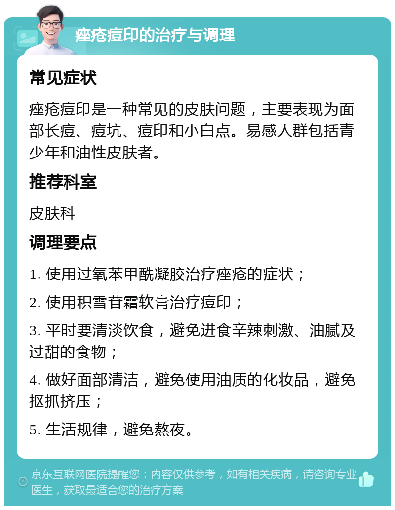 痤疮痘印的治疗与调理 常见症状 痤疮痘印是一种常见的皮肤问题，主要表现为面部长痘、痘坑、痘印和小白点。易感人群包括青少年和油性皮肤者。 推荐科室 皮肤科 调理要点 1. 使用过氧苯甲酰凝胶治疗痤疮的症状； 2. 使用积雪苷霜软膏治疗痘印； 3. 平时要清淡饮食，避免进食辛辣刺激、油腻及过甜的食物； 4. 做好面部清洁，避免使用油质的化妆品，避免抠抓挤压； 5. 生活规律，避免熬夜。