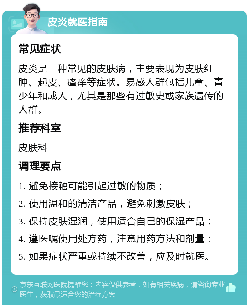 皮炎就医指南 常见症状 皮炎是一种常见的皮肤病，主要表现为皮肤红肿、起皮、瘙痒等症状。易感人群包括儿童、青少年和成人，尤其是那些有过敏史或家族遗传的人群。 推荐科室 皮肤科 调理要点 1. 避免接触可能引起过敏的物质； 2. 使用温和的清洁产品，避免刺激皮肤； 3. 保持皮肤湿润，使用适合自己的保湿产品； 4. 遵医嘱使用处方药，注意用药方法和剂量； 5. 如果症状严重或持续不改善，应及时就医。