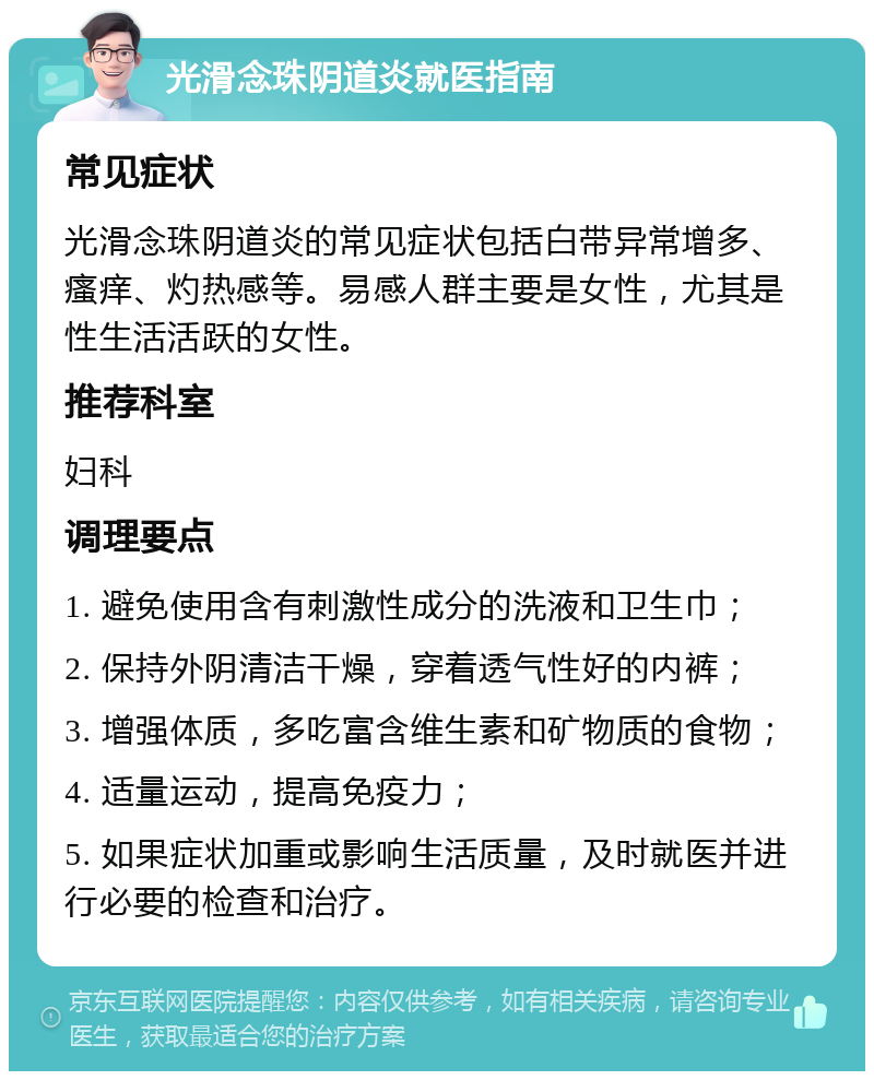 光滑念珠阴道炎就医指南 常见症状 光滑念珠阴道炎的常见症状包括白带异常增多、瘙痒、灼热感等。易感人群主要是女性，尤其是性生活活跃的女性。 推荐科室 妇科 调理要点 1. 避免使用含有刺激性成分的洗液和卫生巾； 2. 保持外阴清洁干燥，穿着透气性好的内裤； 3. 增强体质，多吃富含维生素和矿物质的食物； 4. 适量运动，提高免疫力； 5. 如果症状加重或影响生活质量，及时就医并进行必要的检查和治疗。