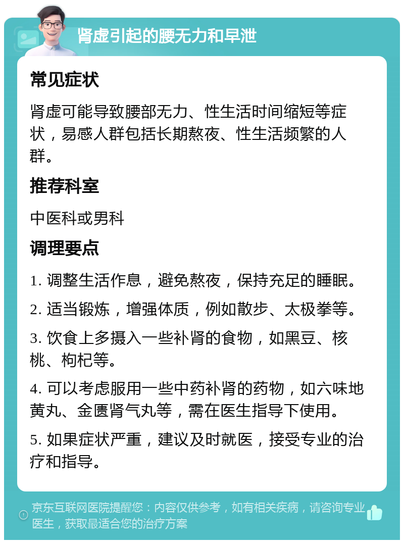 肾虚引起的腰无力和早泄 常见症状 肾虚可能导致腰部无力、性生活时间缩短等症状，易感人群包括长期熬夜、性生活频繁的人群。 推荐科室 中医科或男科 调理要点 1. 调整生活作息，避免熬夜，保持充足的睡眠。 2. 适当锻炼，增强体质，例如散步、太极拳等。 3. 饮食上多摄入一些补肾的食物，如黑豆、核桃、枸杞等。 4. 可以考虑服用一些中药补肾的药物，如六味地黄丸、金匮肾气丸等，需在医生指导下使用。 5. 如果症状严重，建议及时就医，接受专业的治疗和指导。