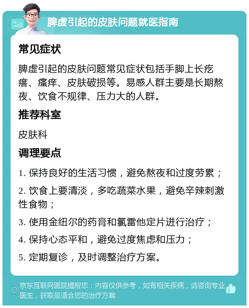 脾虚引起的皮肤问题就医指南 常见症状 脾虚引起的皮肤问题常见症状包括手脚上长疙瘩、瘙痒、皮肤破损等。易感人群主要是长期熬夜、饮食不规律、压力大的人群。 推荐科室 皮肤科 调理要点 1. 保持良好的生活习惯，避免熬夜和过度劳累； 2. 饮食上要清淡，多吃蔬菜水果，避免辛辣刺激性食物； 3. 使用金纽尔的药膏和氯雷他定片进行治疗； 4. 保持心态平和，避免过度焦虑和压力； 5. 定期复诊，及时调整治疗方案。