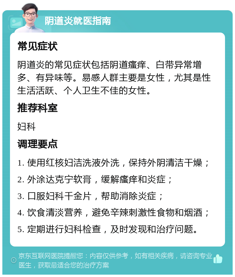 阴道炎就医指南 常见症状 阴道炎的常见症状包括阴道瘙痒、白带异常增多、有异味等。易感人群主要是女性，尤其是性生活活跃、个人卫生不佳的女性。 推荐科室 妇科 调理要点 1. 使用红核妇洁洗液外洗，保持外阴清洁干燥； 2. 外涂达克宁软膏，缓解瘙痒和炎症； 3. 口服妇科千金片，帮助消除炎症； 4. 饮食清淡营养，避免辛辣刺激性食物和烟酒； 5. 定期进行妇科检查，及时发现和治疗问题。