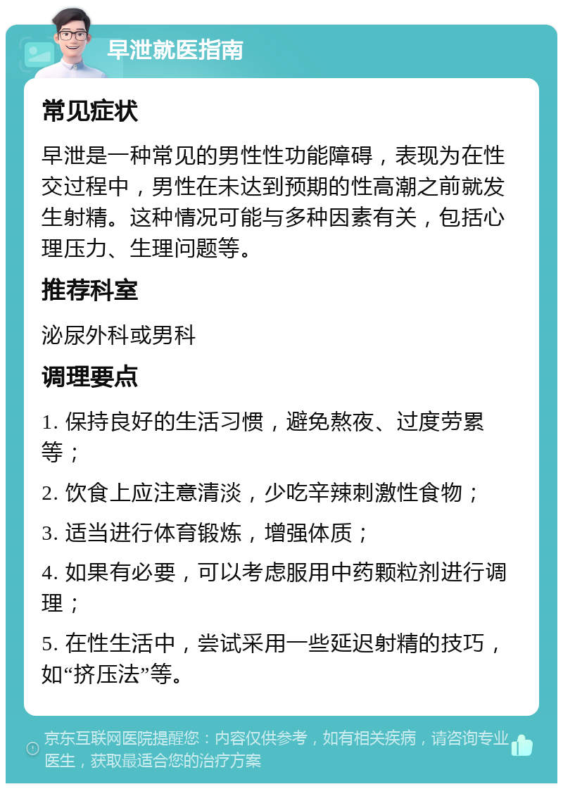 早泄就医指南 常见症状 早泄是一种常见的男性性功能障碍，表现为在性交过程中，男性在未达到预期的性高潮之前就发生射精。这种情况可能与多种因素有关，包括心理压力、生理问题等。 推荐科室 泌尿外科或男科 调理要点 1. 保持良好的生活习惯，避免熬夜、过度劳累等； 2. 饮食上应注意清淡，少吃辛辣刺激性食物； 3. 适当进行体育锻炼，增强体质； 4. 如果有必要，可以考虑服用中药颗粒剂进行调理； 5. 在性生活中，尝试采用一些延迟射精的技巧，如“挤压法”等。