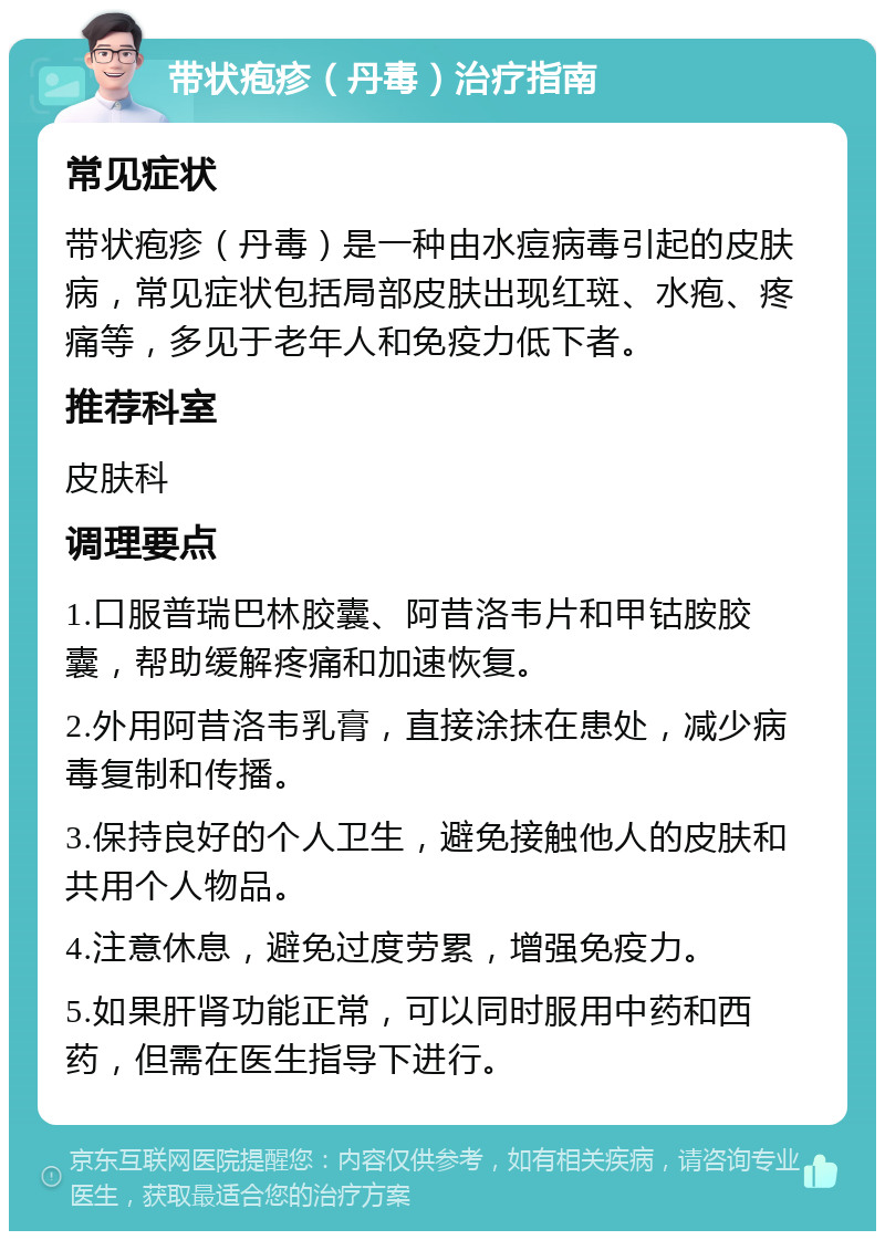 带状疱疹（丹毒）治疗指南 常见症状 带状疱疹（丹毒）是一种由水痘病毒引起的皮肤病，常见症状包括局部皮肤出现红斑、水疱、疼痛等，多见于老年人和免疫力低下者。 推荐科室 皮肤科 调理要点 1.口服普瑞巴林胶囊、阿昔洛韦片和甲钴胺胶囊，帮助缓解疼痛和加速恢复。 2.外用阿昔洛韦乳膏，直接涂抹在患处，减少病毒复制和传播。 3.保持良好的个人卫生，避免接触他人的皮肤和共用个人物品。 4.注意休息，避免过度劳累，增强免疫力。 5.如果肝肾功能正常，可以同时服用中药和西药，但需在医生指导下进行。