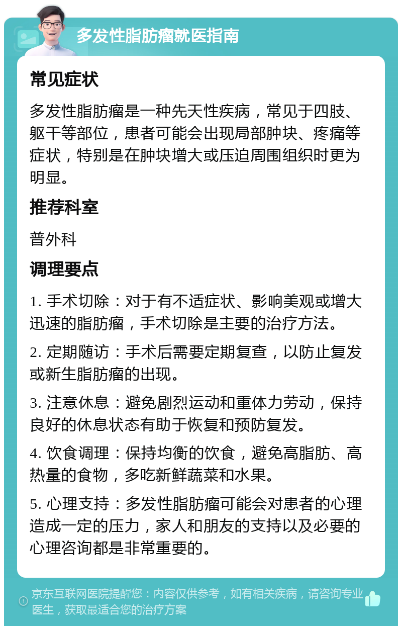 多发性脂肪瘤就医指南 常见症状 多发性脂肪瘤是一种先天性疾病，常见于四肢、躯干等部位，患者可能会出现局部肿块、疼痛等症状，特别是在肿块增大或压迫周围组织时更为明显。 推荐科室 普外科 调理要点 1. 手术切除：对于有不适症状、影响美观或增大迅速的脂肪瘤，手术切除是主要的治疗方法。 2. 定期随访：手术后需要定期复查，以防止复发或新生脂肪瘤的出现。 3. 注意休息：避免剧烈运动和重体力劳动，保持良好的休息状态有助于恢复和预防复发。 4. 饮食调理：保持均衡的饮食，避免高脂肪、高热量的食物，多吃新鲜蔬菜和水果。 5. 心理支持：多发性脂肪瘤可能会对患者的心理造成一定的压力，家人和朋友的支持以及必要的心理咨询都是非常重要的。