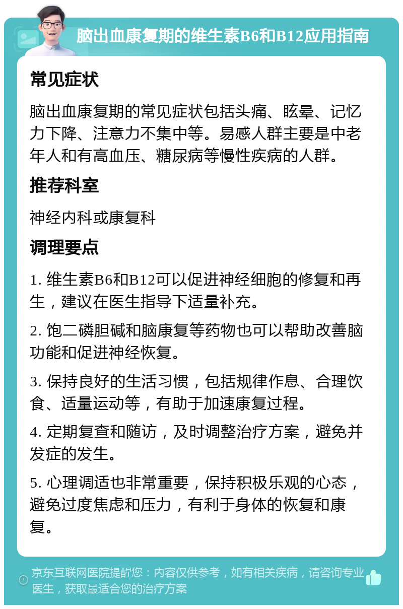 脑出血康复期的维生素B6和B12应用指南 常见症状 脑出血康复期的常见症状包括头痛、眩晕、记忆力下降、注意力不集中等。易感人群主要是中老年人和有高血压、糖尿病等慢性疾病的人群。 推荐科室 神经内科或康复科 调理要点 1. 维生素B6和B12可以促进神经细胞的修复和再生，建议在医生指导下适量补充。 2. 饱二磷胆碱和脑康复等药物也可以帮助改善脑功能和促进神经恢复。 3. 保持良好的生活习惯，包括规律作息、合理饮食、适量运动等，有助于加速康复过程。 4. 定期复查和随访，及时调整治疗方案，避免并发症的发生。 5. 心理调适也非常重要，保持积极乐观的心态，避免过度焦虑和压力，有利于身体的恢复和康复。