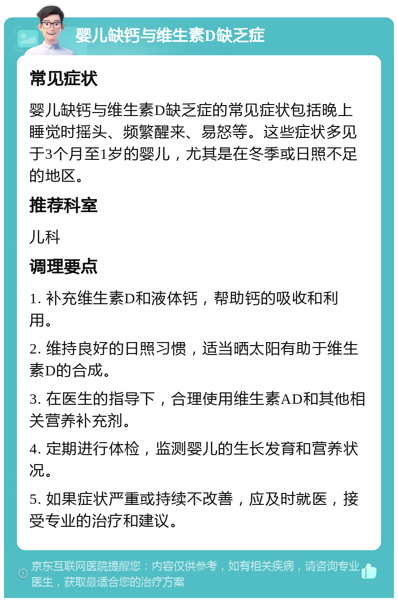 婴儿缺钙与维生素D缺乏症 常见症状 婴儿缺钙与维生素D缺乏症的常见症状包括晚上睡觉时摇头、频繁醒来、易怒等。这些症状多见于3个月至1岁的婴儿，尤其是在冬季或日照不足的地区。 推荐科室 儿科 调理要点 1. 补充维生素D和液体钙，帮助钙的吸收和利用。 2. 维持良好的日照习惯，适当晒太阳有助于维生素D的合成。 3. 在医生的指导下，合理使用维生素AD和其他相关营养补充剂。 4. 定期进行体检，监测婴儿的生长发育和营养状况。 5. 如果症状严重或持续不改善，应及时就医，接受专业的治疗和建议。