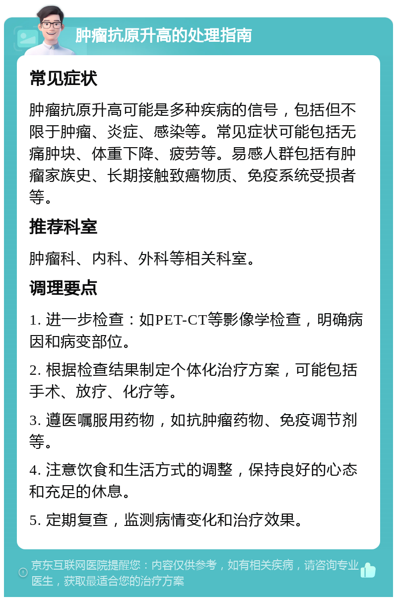 肿瘤抗原升高的处理指南 常见症状 肿瘤抗原升高可能是多种疾病的信号，包括但不限于肿瘤、炎症、感染等。常见症状可能包括无痛肿块、体重下降、疲劳等。易感人群包括有肿瘤家族史、长期接触致癌物质、免疫系统受损者等。 推荐科室 肿瘤科、内科、外科等相关科室。 调理要点 1. 进一步检查：如PET-CT等影像学检查，明确病因和病变部位。 2. 根据检查结果制定个体化治疗方案，可能包括手术、放疗、化疗等。 3. 遵医嘱服用药物，如抗肿瘤药物、免疫调节剂等。 4. 注意饮食和生活方式的调整，保持良好的心态和充足的休息。 5. 定期复查，监测病情变化和治疗效果。