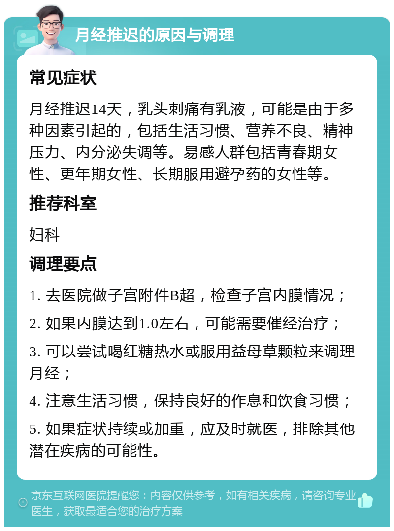 月经推迟的原因与调理 常见症状 月经推迟14天，乳头刺痛有乳液，可能是由于多种因素引起的，包括生活习惯、营养不良、精神压力、内分泌失调等。易感人群包括青春期女性、更年期女性、长期服用避孕药的女性等。 推荐科室 妇科 调理要点 1. 去医院做子宫附件B超，检查子宫内膜情况； 2. 如果内膜达到1.0左右，可能需要催经治疗； 3. 可以尝试喝红糖热水或服用益母草颗粒来调理月经； 4. 注意生活习惯，保持良好的作息和饮食习惯； 5. 如果症状持续或加重，应及时就医，排除其他潜在疾病的可能性。