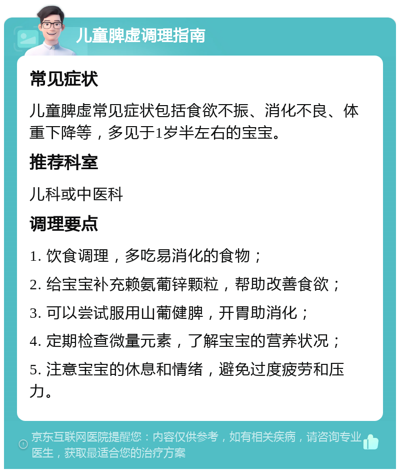 儿童脾虚调理指南 常见症状 儿童脾虚常见症状包括食欲不振、消化不良、体重下降等，多见于1岁半左右的宝宝。 推荐科室 儿科或中医科 调理要点 1. 饮食调理，多吃易消化的食物； 2. 给宝宝补充赖氨葡锌颗粒，帮助改善食欲； 3. 可以尝试服用山葡健脾，开胃助消化； 4. 定期检查微量元素，了解宝宝的营养状况； 5. 注意宝宝的休息和情绪，避免过度疲劳和压力。