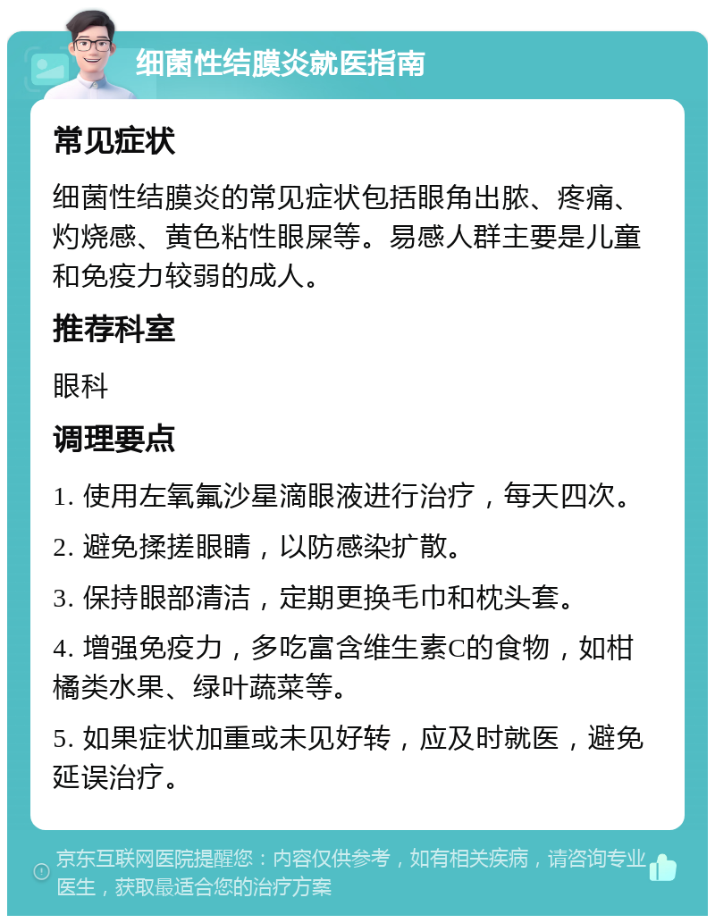 细菌性结膜炎就医指南 常见症状 细菌性结膜炎的常见症状包括眼角出脓、疼痛、灼烧感、黄色粘性眼屎等。易感人群主要是儿童和免疫力较弱的成人。 推荐科室 眼科 调理要点 1. 使用左氧氟沙星滴眼液进行治疗，每天四次。 2. 避免揉搓眼睛，以防感染扩散。 3. 保持眼部清洁，定期更换毛巾和枕头套。 4. 增强免疫力，多吃富含维生素C的食物，如柑橘类水果、绿叶蔬菜等。 5. 如果症状加重或未见好转，应及时就医，避免延误治疗。