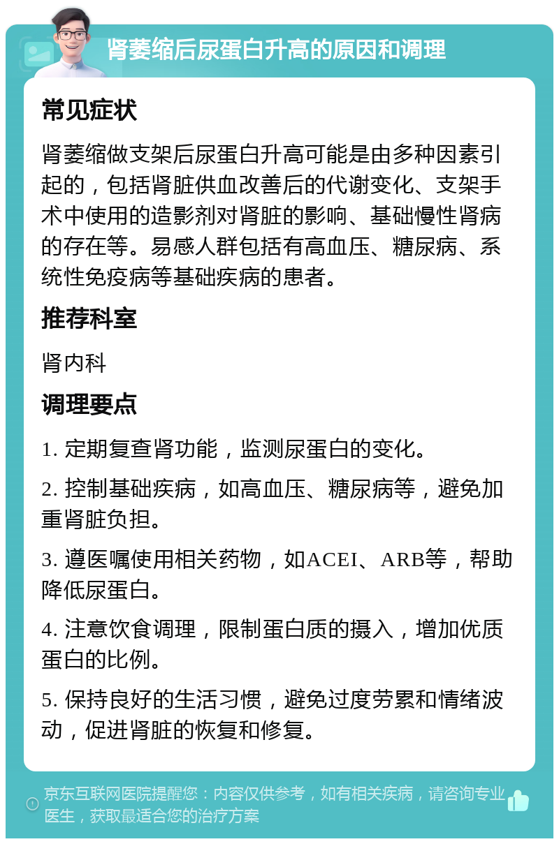 肾萎缩后尿蛋白升高的原因和调理 常见症状 肾萎缩做支架后尿蛋白升高可能是由多种因素引起的，包括肾脏供血改善后的代谢变化、支架手术中使用的造影剂对肾脏的影响、基础慢性肾病的存在等。易感人群包括有高血压、糖尿病、系统性免疫病等基础疾病的患者。 推荐科室 肾内科 调理要点 1. 定期复查肾功能，监测尿蛋白的变化。 2. 控制基础疾病，如高血压、糖尿病等，避免加重肾脏负担。 3. 遵医嘱使用相关药物，如ACEI、ARB等，帮助降低尿蛋白。 4. 注意饮食调理，限制蛋白质的摄入，增加优质蛋白的比例。 5. 保持良好的生活习惯，避免过度劳累和情绪波动，促进肾脏的恢复和修复。