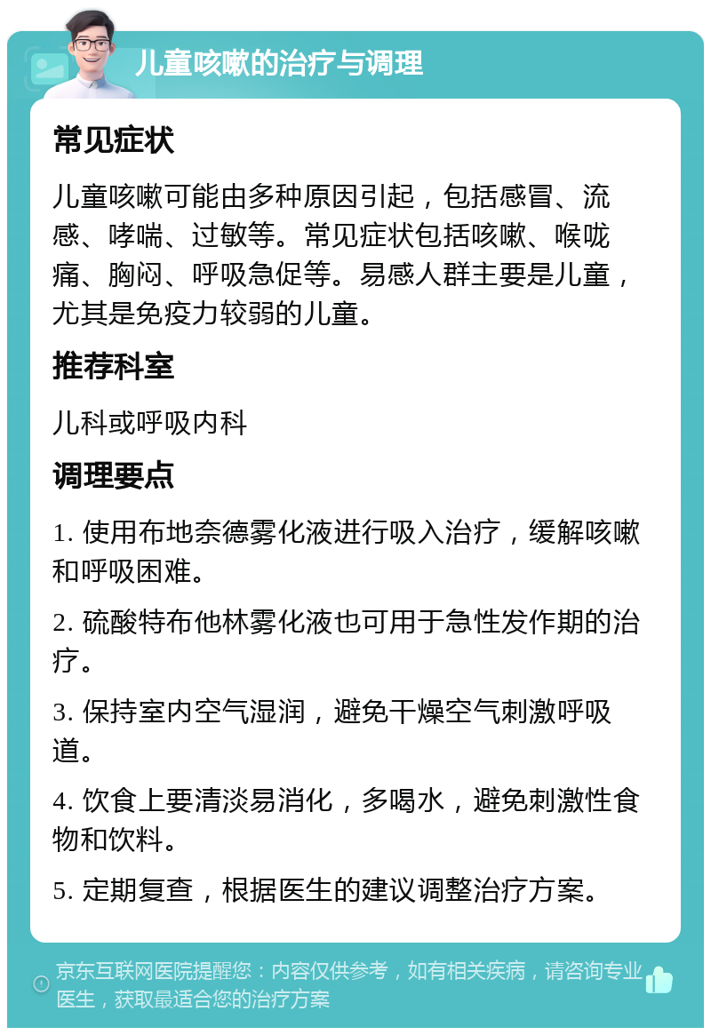 儿童咳嗽的治疗与调理 常见症状 儿童咳嗽可能由多种原因引起，包括感冒、流感、哮喘、过敏等。常见症状包括咳嗽、喉咙痛、胸闷、呼吸急促等。易感人群主要是儿童，尤其是免疫力较弱的儿童。 推荐科室 儿科或呼吸内科 调理要点 1. 使用布地奈德雾化液进行吸入治疗，缓解咳嗽和呼吸困难。 2. 硫酸特布他林雾化液也可用于急性发作期的治疗。 3. 保持室内空气湿润，避免干燥空气刺激呼吸道。 4. 饮食上要清淡易消化，多喝水，避免刺激性食物和饮料。 5. 定期复查，根据医生的建议调整治疗方案。