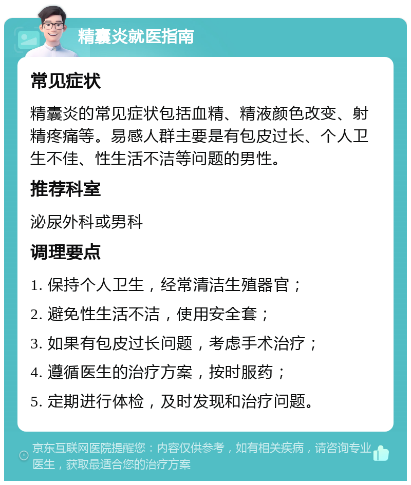 精囊炎就医指南 常见症状 精囊炎的常见症状包括血精、精液颜色改变、射精疼痛等。易感人群主要是有包皮过长、个人卫生不佳、性生活不洁等问题的男性。 推荐科室 泌尿外科或男科 调理要点 1. 保持个人卫生，经常清洁生殖器官； 2. 避免性生活不洁，使用安全套； 3. 如果有包皮过长问题，考虑手术治疗； 4. 遵循医生的治疗方案，按时服药； 5. 定期进行体检，及时发现和治疗问题。