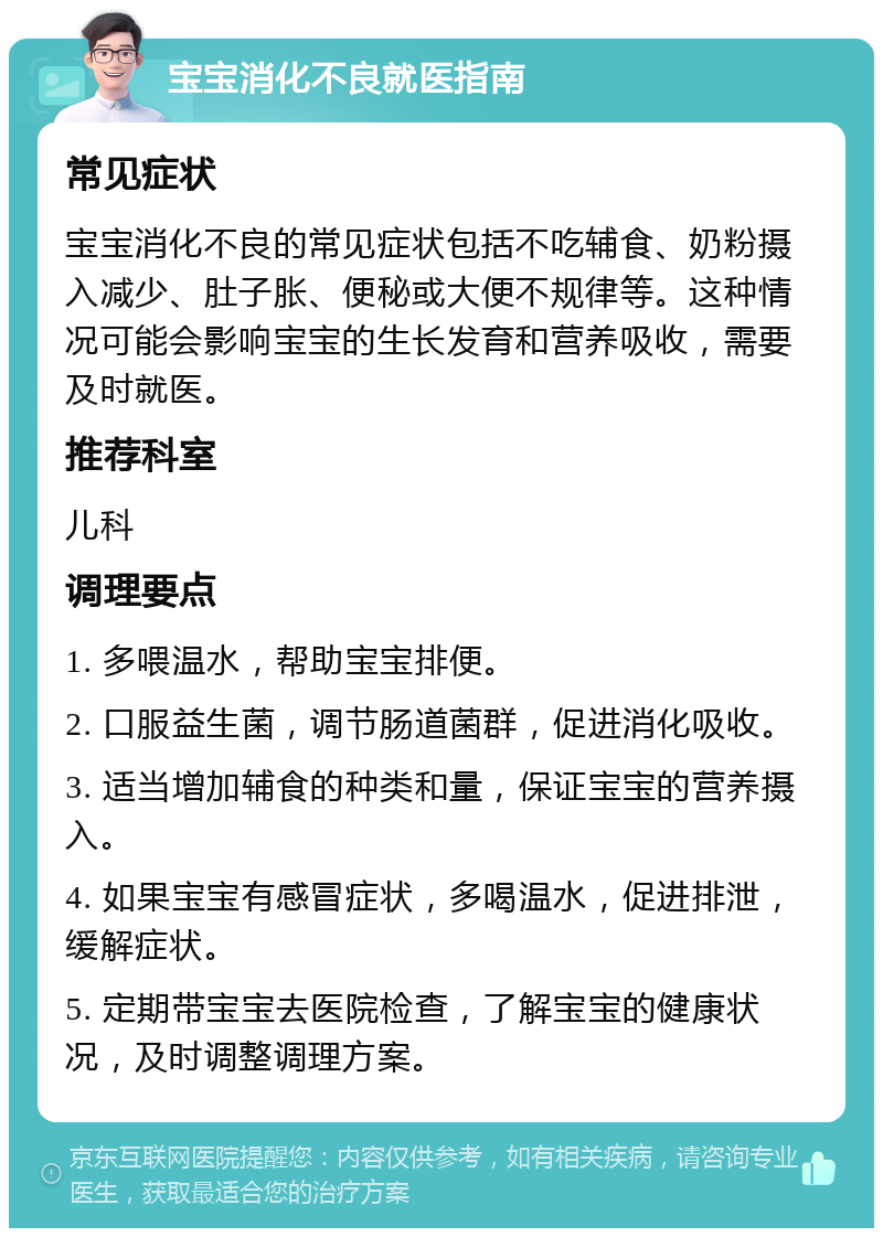 宝宝消化不良就医指南 常见症状 宝宝消化不良的常见症状包括不吃辅食、奶粉摄入减少、肚子胀、便秘或大便不规律等。这种情况可能会影响宝宝的生长发育和营养吸收，需要及时就医。 推荐科室 儿科 调理要点 1. 多喂温水，帮助宝宝排便。 2. 口服益生菌，调节肠道菌群，促进消化吸收。 3. 适当增加辅食的种类和量，保证宝宝的营养摄入。 4. 如果宝宝有感冒症状，多喝温水，促进排泄，缓解症状。 5. 定期带宝宝去医院检查，了解宝宝的健康状况，及时调整调理方案。