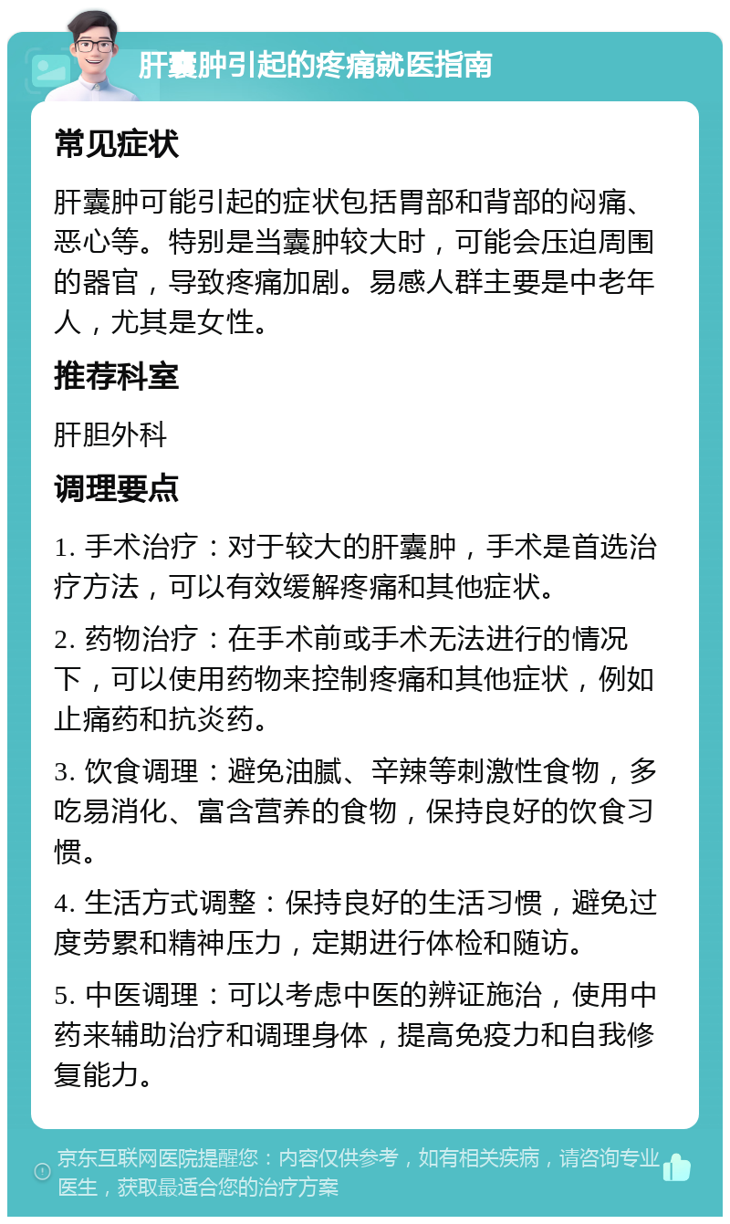 肝囊肿引起的疼痛就医指南 常见症状 肝囊肿可能引起的症状包括胃部和背部的闷痛、恶心等。特别是当囊肿较大时，可能会压迫周围的器官，导致疼痛加剧。易感人群主要是中老年人，尤其是女性。 推荐科室 肝胆外科 调理要点 1. 手术治疗：对于较大的肝囊肿，手术是首选治疗方法，可以有效缓解疼痛和其他症状。 2. 药物治疗：在手术前或手术无法进行的情况下，可以使用药物来控制疼痛和其他症状，例如止痛药和抗炎药。 3. 饮食调理：避免油腻、辛辣等刺激性食物，多吃易消化、富含营养的食物，保持良好的饮食习惯。 4. 生活方式调整：保持良好的生活习惯，避免过度劳累和精神压力，定期进行体检和随访。 5. 中医调理：可以考虑中医的辨证施治，使用中药来辅助治疗和调理身体，提高免疫力和自我修复能力。