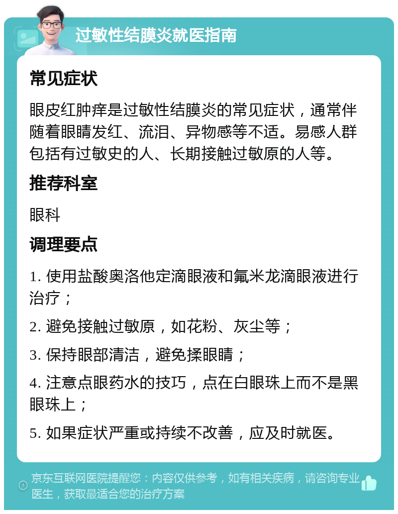 过敏性结膜炎就医指南 常见症状 眼皮红肿痒是过敏性结膜炎的常见症状，通常伴随着眼睛发红、流泪、异物感等不适。易感人群包括有过敏史的人、长期接触过敏原的人等。 推荐科室 眼科 调理要点 1. 使用盐酸奥洛他定滴眼液和氟米龙滴眼液进行治疗； 2. 避免接触过敏原，如花粉、灰尘等； 3. 保持眼部清洁，避免揉眼睛； 4. 注意点眼药水的技巧，点在白眼珠上而不是黑眼珠上； 5. 如果症状严重或持续不改善，应及时就医。