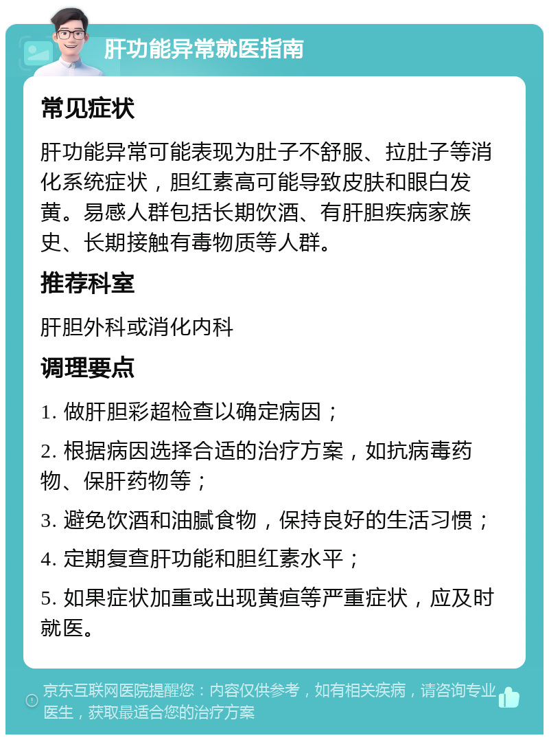 肝功能异常就医指南 常见症状 肝功能异常可能表现为肚子不舒服、拉肚子等消化系统症状，胆红素高可能导致皮肤和眼白发黄。易感人群包括长期饮酒、有肝胆疾病家族史、长期接触有毒物质等人群。 推荐科室 肝胆外科或消化内科 调理要点 1. 做肝胆彩超检查以确定病因； 2. 根据病因选择合适的治疗方案，如抗病毒药物、保肝药物等； 3. 避免饮酒和油腻食物，保持良好的生活习惯； 4. 定期复查肝功能和胆红素水平； 5. 如果症状加重或出现黄疸等严重症状，应及时就医。