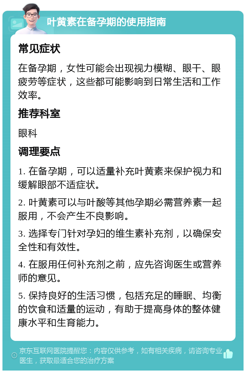 叶黄素在备孕期的使用指南 常见症状 在备孕期，女性可能会出现视力模糊、眼干、眼疲劳等症状，这些都可能影响到日常生活和工作效率。 推荐科室 眼科 调理要点 1. 在备孕期，可以适量补充叶黄素来保护视力和缓解眼部不适症状。 2. 叶黄素可以与叶酸等其他孕期必需营养素一起服用，不会产生不良影响。 3. 选择专门针对孕妇的维生素补充剂，以确保安全性和有效性。 4. 在服用任何补充剂之前，应先咨询医生或营养师的意见。 5. 保持良好的生活习惯，包括充足的睡眠、均衡的饮食和适量的运动，有助于提高身体的整体健康水平和生育能力。