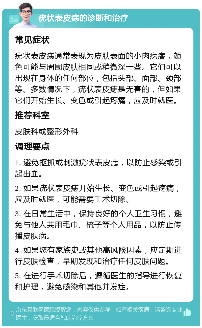 疣状表皮痣的诊断和治疗 常见症状 疣状表皮痣通常表现为皮肤表面的小肉疙瘩，颜色可能与周围皮肤相同或稍微深一些。它们可以出现在身体的任何部位，包括头部、面部、颈部等。多数情况下，疣状表皮痣是无害的，但如果它们开始生长、变色或引起疼痛，应及时就医。 推荐科室 皮肤科或整形外科 调理要点 1. 避免抠抓或刺激疣状表皮痣，以防止感染或引起出血。 2. 如果疣状表皮痣开始生长、变色或引起疼痛，应及时就医，可能需要手术切除。 3. 在日常生活中，保持良好的个人卫生习惯，避免与他人共用毛巾、梳子等个人用品，以防止传播皮肤病。 4. 如果您有家族史或其他高风险因素，应定期进行皮肤检查，早期发现和治疗任何皮肤问题。 5. 在进行手术切除后，遵循医生的指导进行恢复和护理，避免感染和其他并发症。