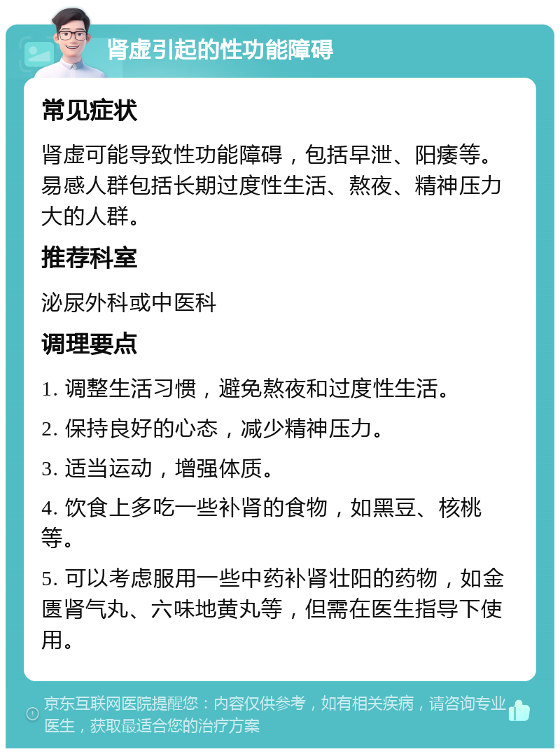 肾虚引起的性功能障碍 常见症状 肾虚可能导致性功能障碍，包括早泄、阳痿等。易感人群包括长期过度性生活、熬夜、精神压力大的人群。 推荐科室 泌尿外科或中医科 调理要点 1. 调整生活习惯，避免熬夜和过度性生活。 2. 保持良好的心态，减少精神压力。 3. 适当运动，增强体质。 4. 饮食上多吃一些补肾的食物，如黑豆、核桃等。 5. 可以考虑服用一些中药补肾壮阳的药物，如金匮肾气丸、六味地黄丸等，但需在医生指导下使用。