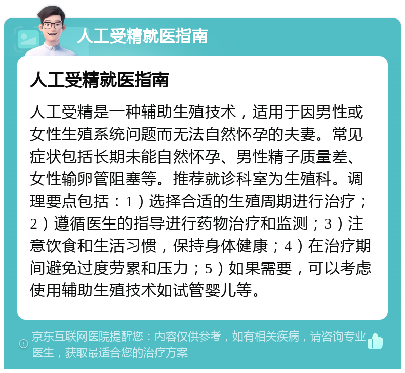 人工受精就医指南 人工受精就医指南 人工受精是一种辅助生殖技术，适用于因男性或女性生殖系统问题而无法自然怀孕的夫妻。常见症状包括长期未能自然怀孕、男性精子质量差、女性输卵管阻塞等。推荐就诊科室为生殖科。调理要点包括：1）选择合适的生殖周期进行治疗；2）遵循医生的指导进行药物治疗和监测；3）注意饮食和生活习惯，保持身体健康；4）在治疗期间避免过度劳累和压力；5）如果需要，可以考虑使用辅助生殖技术如试管婴儿等。