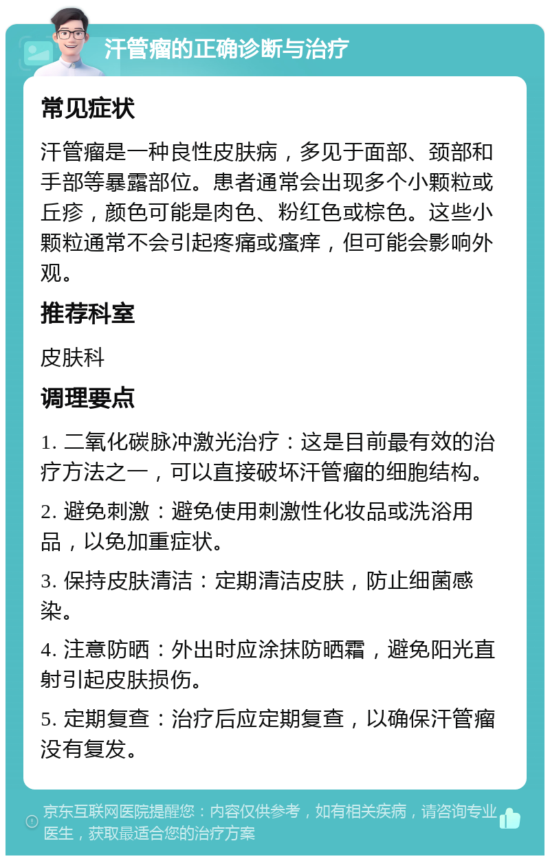 汗管瘤的正确诊断与治疗 常见症状 汗管瘤是一种良性皮肤病，多见于面部、颈部和手部等暴露部位。患者通常会出现多个小颗粒或丘疹，颜色可能是肉色、粉红色或棕色。这些小颗粒通常不会引起疼痛或瘙痒，但可能会影响外观。 推荐科室 皮肤科 调理要点 1. 二氧化碳脉冲激光治疗：这是目前最有效的治疗方法之一，可以直接破坏汗管瘤的细胞结构。 2. 避免刺激：避免使用刺激性化妆品或洗浴用品，以免加重症状。 3. 保持皮肤清洁：定期清洁皮肤，防止细菌感染。 4. 注意防晒：外出时应涂抹防晒霜，避免阳光直射引起皮肤损伤。 5. 定期复查：治疗后应定期复查，以确保汗管瘤没有复发。