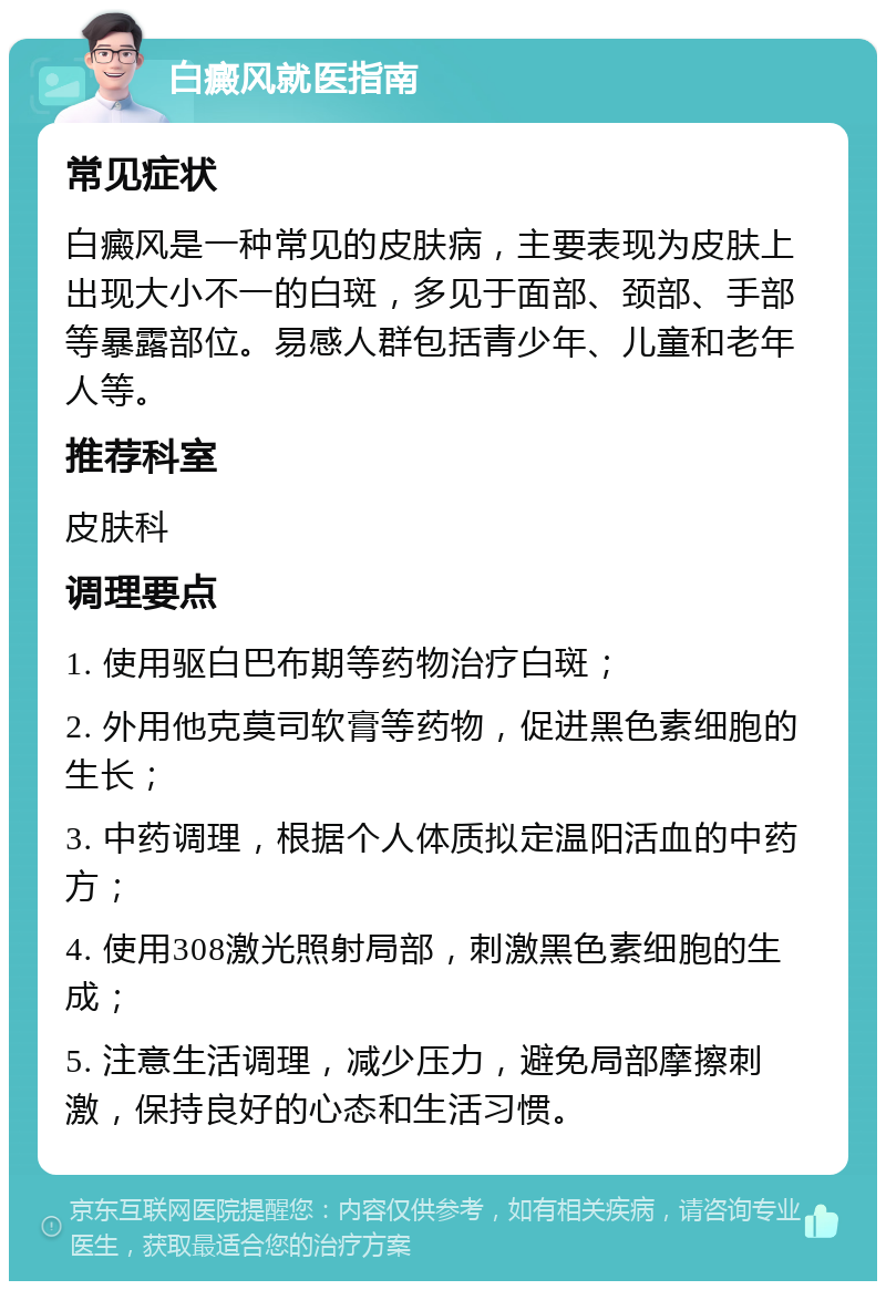 白癜风就医指南 常见症状 白癜风是一种常见的皮肤病，主要表现为皮肤上出现大小不一的白斑，多见于面部、颈部、手部等暴露部位。易感人群包括青少年、儿童和老年人等。 推荐科室 皮肤科 调理要点 1. 使用驱白巴布期等药物治疗白斑； 2. 外用他克莫司软膏等药物，促进黑色素细胞的生长； 3. 中药调理，根据个人体质拟定温阳活血的中药方； 4. 使用308激光照射局部，刺激黑色素细胞的生成； 5. 注意生活调理，减少压力，避免局部摩擦刺激，保持良好的心态和生活习惯。