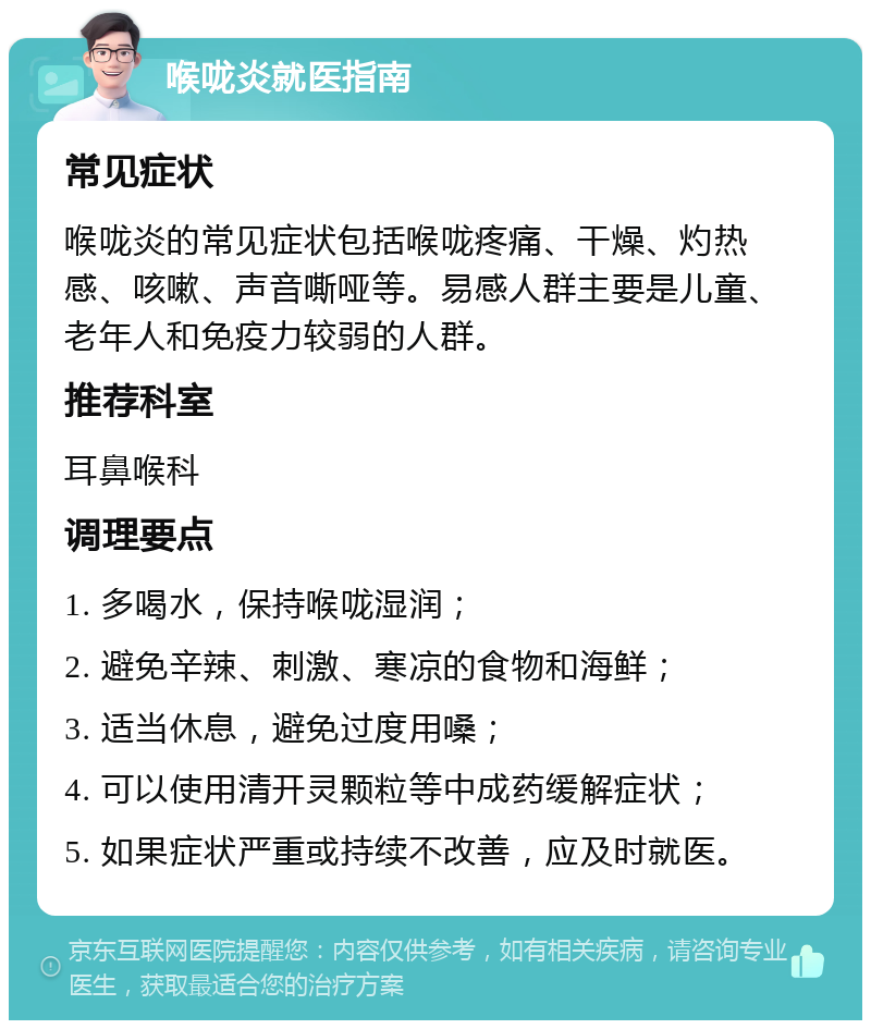 喉咙炎就医指南 常见症状 喉咙炎的常见症状包括喉咙疼痛、干燥、灼热感、咳嗽、声音嘶哑等。易感人群主要是儿童、老年人和免疫力较弱的人群。 推荐科室 耳鼻喉科 调理要点 1. 多喝水，保持喉咙湿润； 2. 避免辛辣、刺激、寒凉的食物和海鲜； 3. 适当休息，避免过度用嗓； 4. 可以使用清开灵颗粒等中成药缓解症状； 5. 如果症状严重或持续不改善，应及时就医。