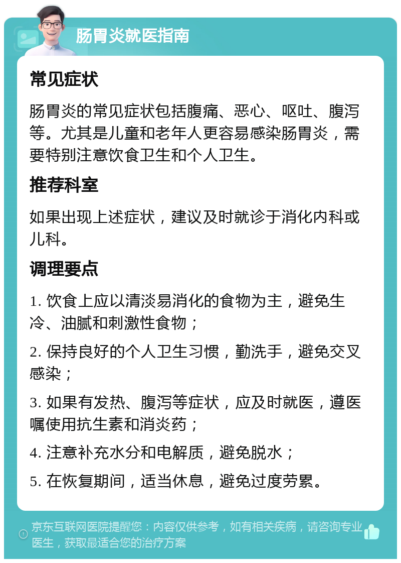 肠胃炎就医指南 常见症状 肠胃炎的常见症状包括腹痛、恶心、呕吐、腹泻等。尤其是儿童和老年人更容易感染肠胃炎，需要特别注意饮食卫生和个人卫生。 推荐科室 如果出现上述症状，建议及时就诊于消化内科或儿科。 调理要点 1. 饮食上应以清淡易消化的食物为主，避免生冷、油腻和刺激性食物； 2. 保持良好的个人卫生习惯，勤洗手，避免交叉感染； 3. 如果有发热、腹泻等症状，应及时就医，遵医嘱使用抗生素和消炎药； 4. 注意补充水分和电解质，避免脱水； 5. 在恢复期间，适当休息，避免过度劳累。