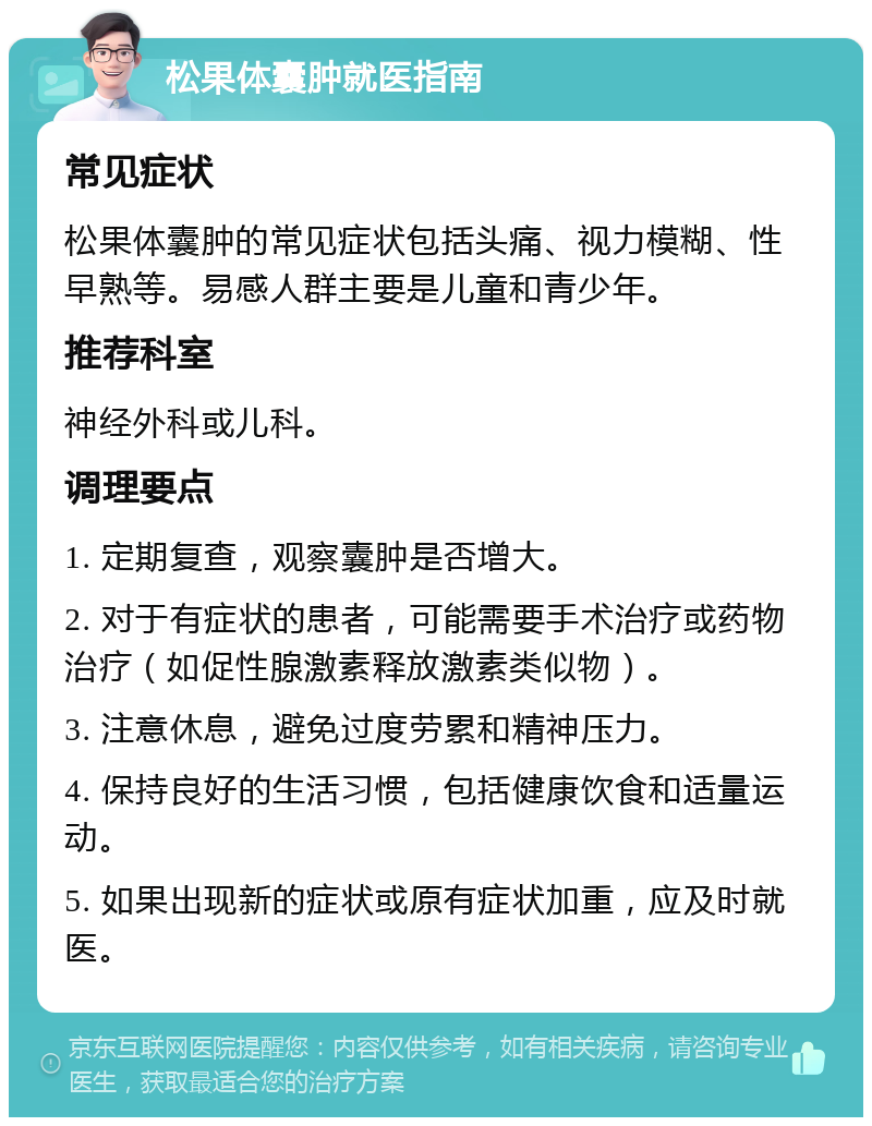 松果体囊肿就医指南 常见症状 松果体囊肿的常见症状包括头痛、视力模糊、性早熟等。易感人群主要是儿童和青少年。 推荐科室 神经外科或儿科。 调理要点 1. 定期复查，观察囊肿是否增大。 2. 对于有症状的患者，可能需要手术治疗或药物治疗（如促性腺激素释放激素类似物）。 3. 注意休息，避免过度劳累和精神压力。 4. 保持良好的生活习惯，包括健康饮食和适量运动。 5. 如果出现新的症状或原有症状加重，应及时就医。