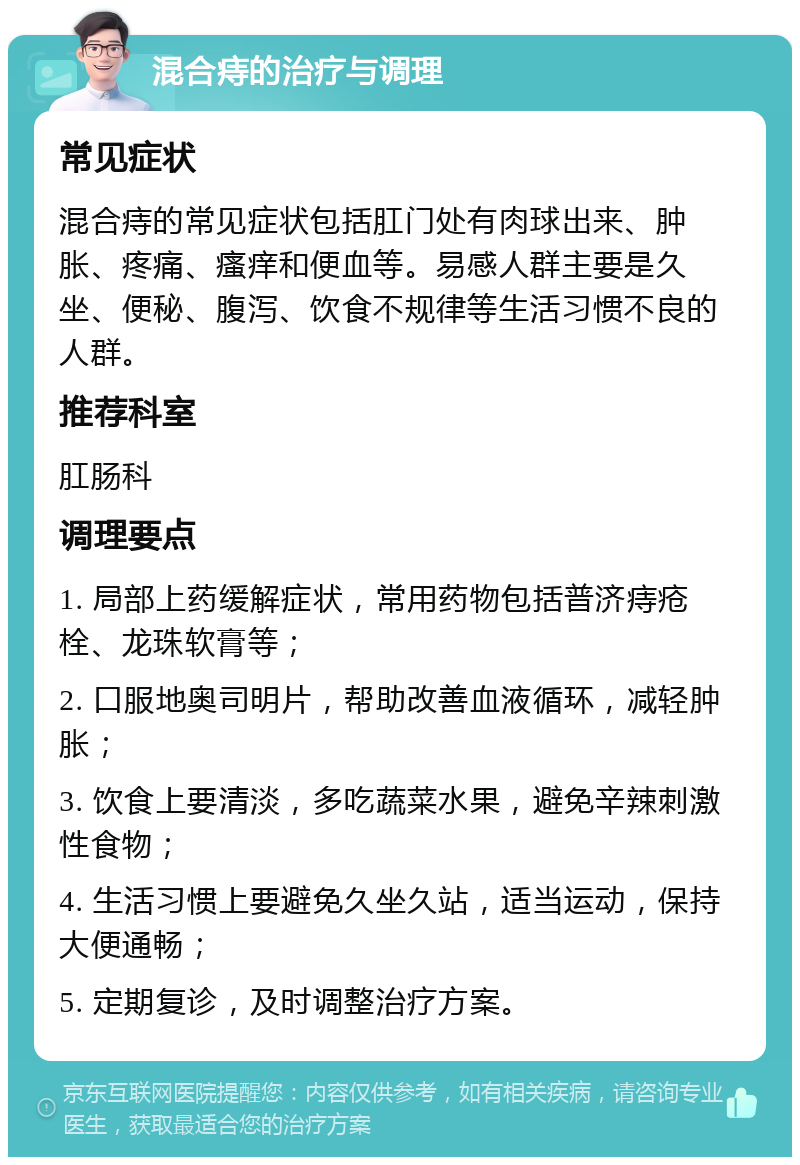 混合痔的治疗与调理 常见症状 混合痔的常见症状包括肛门处有肉球出来、肿胀、疼痛、瘙痒和便血等。易感人群主要是久坐、便秘、腹泻、饮食不规律等生活习惯不良的人群。 推荐科室 肛肠科 调理要点 1. 局部上药缓解症状，常用药物包括普济痔疮栓、龙珠软膏等； 2. 口服地奥司明片，帮助改善血液循环，减轻肿胀； 3. 饮食上要清淡，多吃蔬菜水果，避免辛辣刺激性食物； 4. 生活习惯上要避免久坐久站，适当运动，保持大便通畅； 5. 定期复诊，及时调整治疗方案。