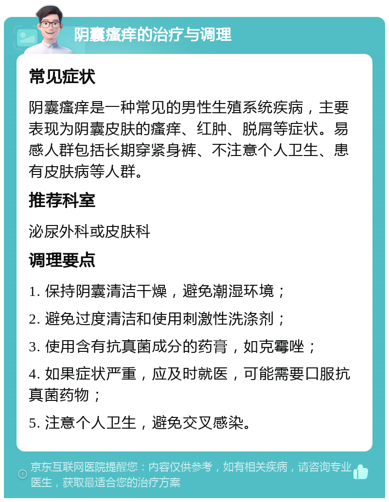 阴囊瘙痒的治疗与调理 常见症状 阴囊瘙痒是一种常见的男性生殖系统疾病，主要表现为阴囊皮肤的瘙痒、红肿、脱屑等症状。易感人群包括长期穿紧身裤、不注意个人卫生、患有皮肤病等人群。 推荐科室 泌尿外科或皮肤科 调理要点 1. 保持阴囊清洁干燥，避免潮湿环境； 2. 避免过度清洁和使用刺激性洗涤剂； 3. 使用含有抗真菌成分的药膏，如克霉唑； 4. 如果症状严重，应及时就医，可能需要口服抗真菌药物； 5. 注意个人卫生，避免交叉感染。