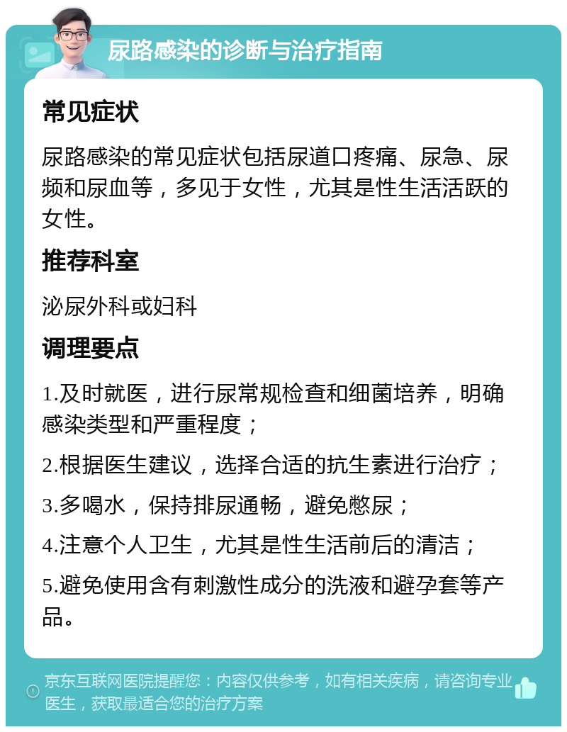 尿路感染的诊断与治疗指南 常见症状 尿路感染的常见症状包括尿道口疼痛、尿急、尿频和尿血等，多见于女性，尤其是性生活活跃的女性。 推荐科室 泌尿外科或妇科 调理要点 1.及时就医，进行尿常规检查和细菌培养，明确感染类型和严重程度； 2.根据医生建议，选择合适的抗生素进行治疗； 3.多喝水，保持排尿通畅，避免憋尿； 4.注意个人卫生，尤其是性生活前后的清洁； 5.避免使用含有刺激性成分的洗液和避孕套等产品。