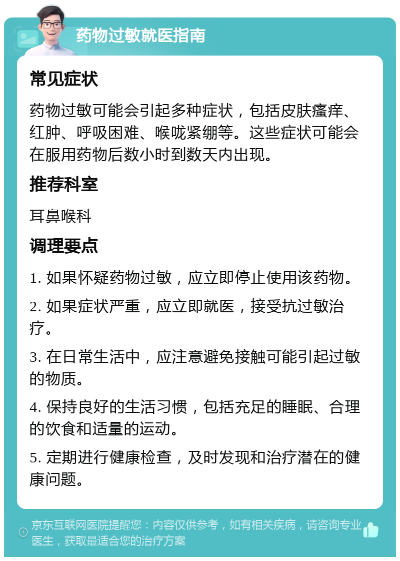 药物过敏就医指南 常见症状 药物过敏可能会引起多种症状，包括皮肤瘙痒、红肿、呼吸困难、喉咙紧绷等。这些症状可能会在服用药物后数小时到数天内出现。 推荐科室 耳鼻喉科 调理要点 1. 如果怀疑药物过敏，应立即停止使用该药物。 2. 如果症状严重，应立即就医，接受抗过敏治疗。 3. 在日常生活中，应注意避免接触可能引起过敏的物质。 4. 保持良好的生活习惯，包括充足的睡眠、合理的饮食和适量的运动。 5. 定期进行健康检查，及时发现和治疗潜在的健康问题。