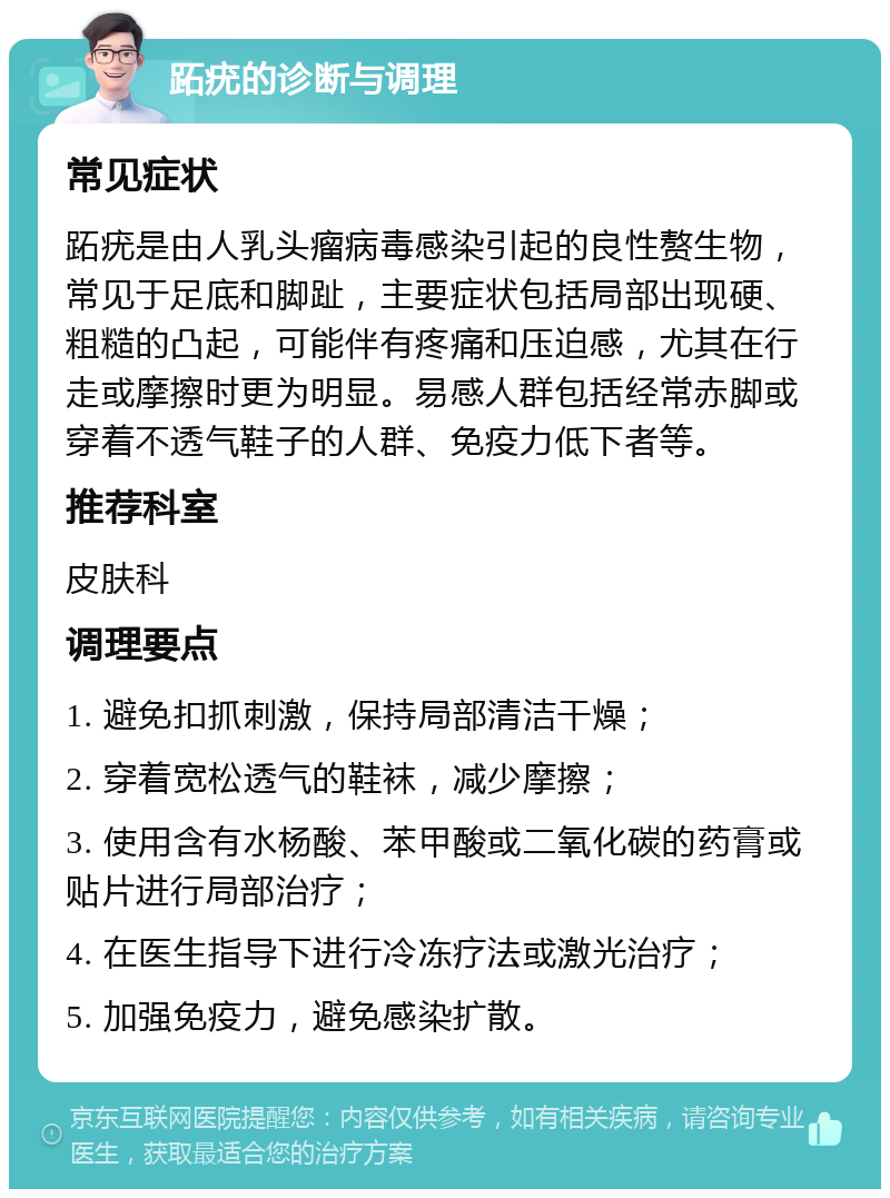 跖疣的诊断与调理 常见症状 跖疣是由人乳头瘤病毒感染引起的良性赘生物，常见于足底和脚趾，主要症状包括局部出现硬、粗糙的凸起，可能伴有疼痛和压迫感，尤其在行走或摩擦时更为明显。易感人群包括经常赤脚或穿着不透气鞋子的人群、免疫力低下者等。 推荐科室 皮肤科 调理要点 1. 避免扣抓刺激，保持局部清洁干燥； 2. 穿着宽松透气的鞋袜，减少摩擦； 3. 使用含有水杨酸、苯甲酸或二氧化碳的药膏或贴片进行局部治疗； 4. 在医生指导下进行冷冻疗法或激光治疗； 5. 加强免疫力，避免感染扩散。