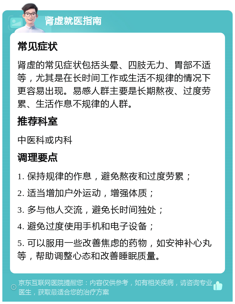 肾虚就医指南 常见症状 肾虚的常见症状包括头晕、四肢无力、胃部不适等，尤其是在长时间工作或生活不规律的情况下更容易出现。易感人群主要是长期熬夜、过度劳累、生活作息不规律的人群。 推荐科室 中医科或内科 调理要点 1. 保持规律的作息，避免熬夜和过度劳累； 2. 适当增加户外运动，增强体质； 3. 多与他人交流，避免长时间独处； 4. 避免过度使用手机和电子设备； 5. 可以服用一些改善焦虑的药物，如安神补心丸等，帮助调整心态和改善睡眠质量。