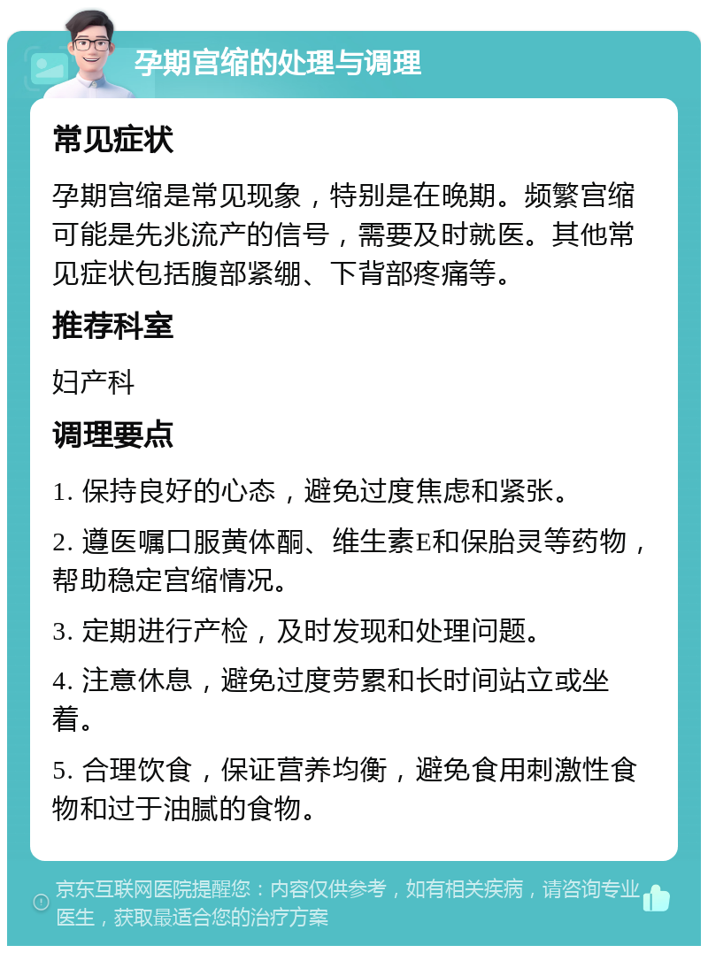 孕期宫缩的处理与调理 常见症状 孕期宫缩是常见现象，特别是在晚期。频繁宫缩可能是先兆流产的信号，需要及时就医。其他常见症状包括腹部紧绷、下背部疼痛等。 推荐科室 妇产科 调理要点 1. 保持良好的心态，避免过度焦虑和紧张。 2. 遵医嘱口服黄体酮、维生素E和保胎灵等药物，帮助稳定宫缩情况。 3. 定期进行产检，及时发现和处理问题。 4. 注意休息，避免过度劳累和长时间站立或坐着。 5. 合理饮食，保证营养均衡，避免食用刺激性食物和过于油腻的食物。