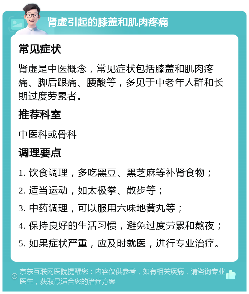 肾虚引起的膝盖和肌肉疼痛 常见症状 肾虚是中医概念，常见症状包括膝盖和肌肉疼痛、脚后跟痛、腰酸等，多见于中老年人群和长期过度劳累者。 推荐科室 中医科或骨科 调理要点 1. 饮食调理，多吃黑豆、黑芝麻等补肾食物； 2. 适当运动，如太极拳、散步等； 3. 中药调理，可以服用六味地黄丸等； 4. 保持良好的生活习惯，避免过度劳累和熬夜； 5. 如果症状严重，应及时就医，进行专业治疗。