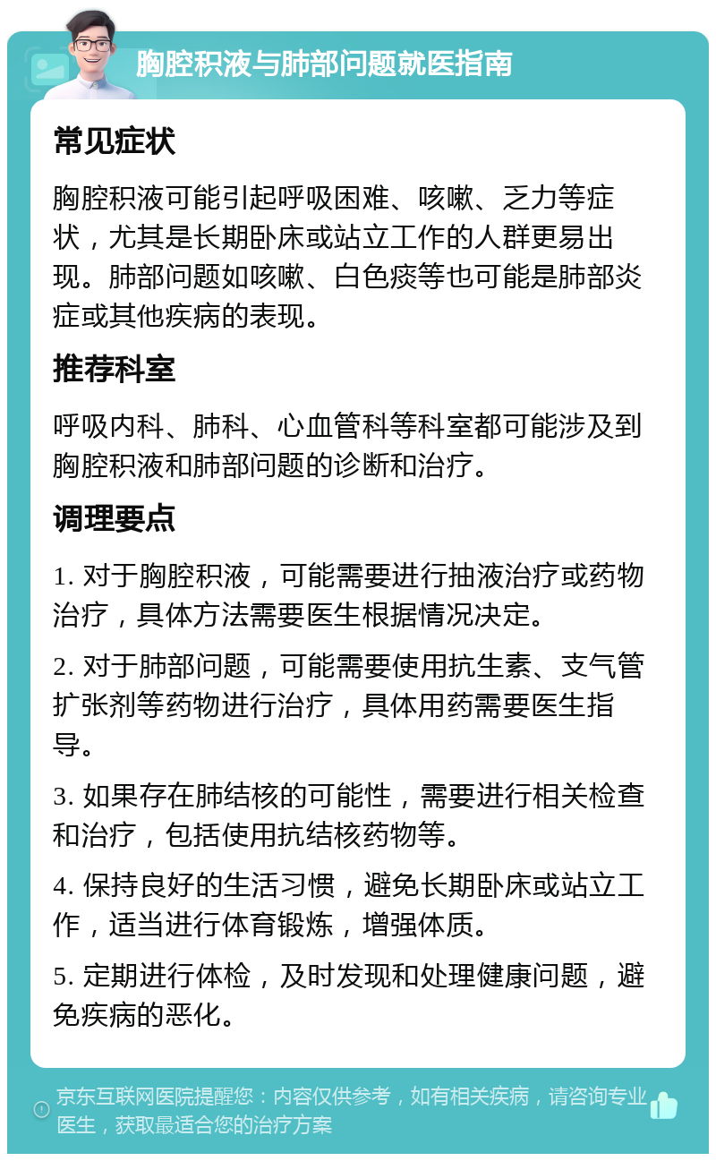 胸腔积液与肺部问题就医指南 常见症状 胸腔积液可能引起呼吸困难、咳嗽、乏力等症状，尤其是长期卧床或站立工作的人群更易出现。肺部问题如咳嗽、白色痰等也可能是肺部炎症或其他疾病的表现。 推荐科室 呼吸内科、肺科、心血管科等科室都可能涉及到胸腔积液和肺部问题的诊断和治疗。 调理要点 1. 对于胸腔积液，可能需要进行抽液治疗或药物治疗，具体方法需要医生根据情况决定。 2. 对于肺部问题，可能需要使用抗生素、支气管扩张剂等药物进行治疗，具体用药需要医生指导。 3. 如果存在肺结核的可能性，需要进行相关检查和治疗，包括使用抗结核药物等。 4. 保持良好的生活习惯，避免长期卧床或站立工作，适当进行体育锻炼，增强体质。 5. 定期进行体检，及时发现和处理健康问题，避免疾病的恶化。