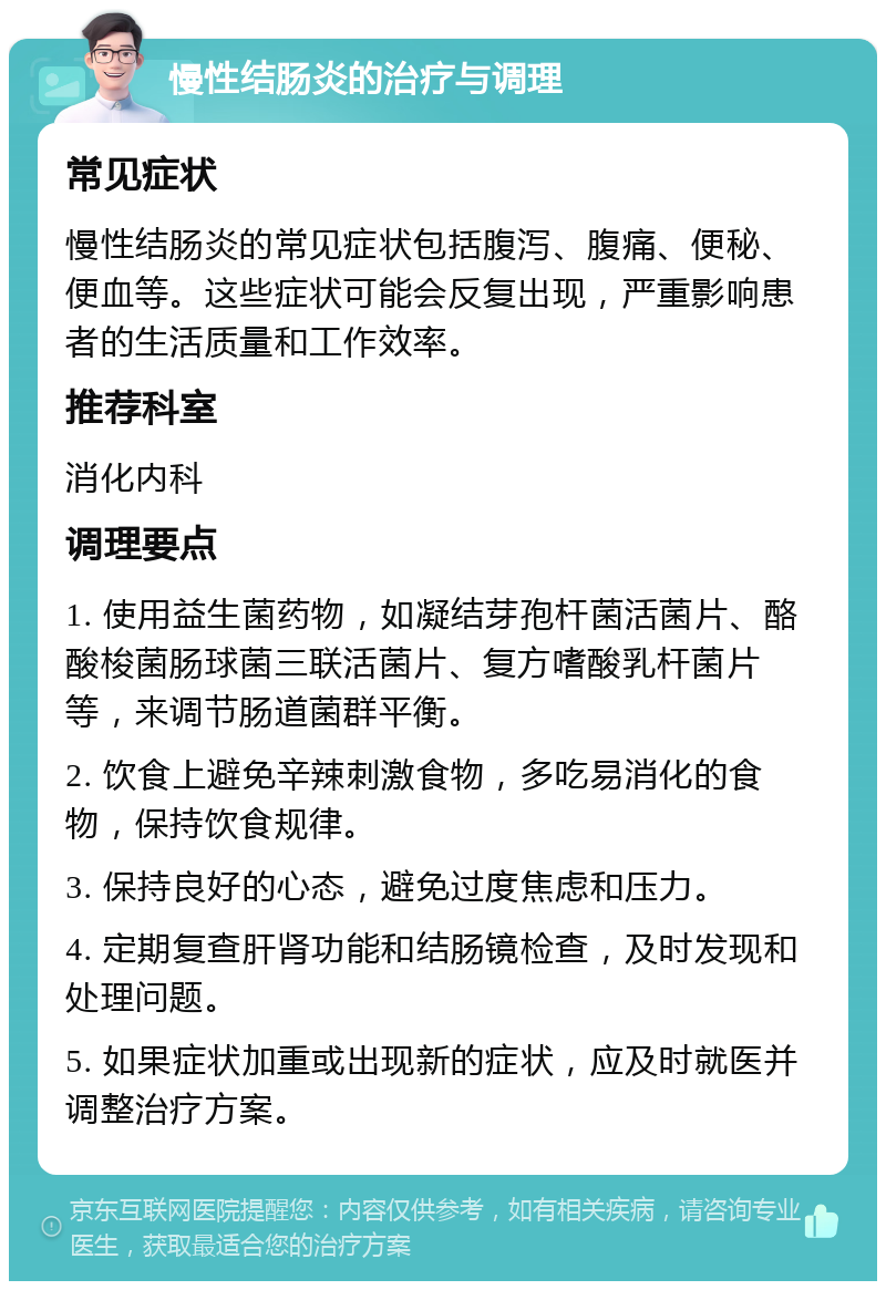 慢性结肠炎的治疗与调理 常见症状 慢性结肠炎的常见症状包括腹泻、腹痛、便秘、便血等。这些症状可能会反复出现，严重影响患者的生活质量和工作效率。 推荐科室 消化内科 调理要点 1. 使用益生菌药物，如凝结芽孢杆菌活菌片、酪酸梭菌肠球菌三联活菌片、复方嗜酸乳杆菌片等，来调节肠道菌群平衡。 2. 饮食上避免辛辣刺激食物，多吃易消化的食物，保持饮食规律。 3. 保持良好的心态，避免过度焦虑和压力。 4. 定期复查肝肾功能和结肠镜检查，及时发现和处理问题。 5. 如果症状加重或出现新的症状，应及时就医并调整治疗方案。