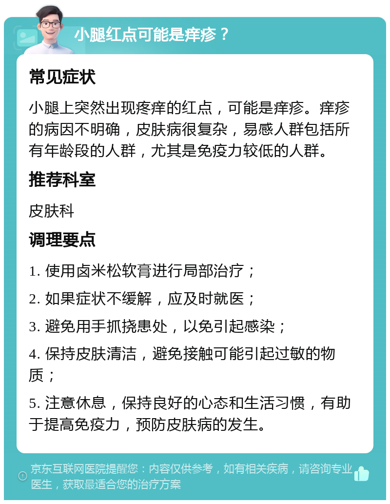 小腿红点可能是痒疹？ 常见症状 小腿上突然出现疼痒的红点，可能是痒疹。痒疹的病因不明确，皮肤病很复杂，易感人群包括所有年龄段的人群，尤其是免疫力较低的人群。 推荐科室 皮肤科 调理要点 1. 使用卤米松软膏进行局部治疗； 2. 如果症状不缓解，应及时就医； 3. 避免用手抓挠患处，以免引起感染； 4. 保持皮肤清洁，避免接触可能引起过敏的物质； 5. 注意休息，保持良好的心态和生活习惯，有助于提高免疫力，预防皮肤病的发生。