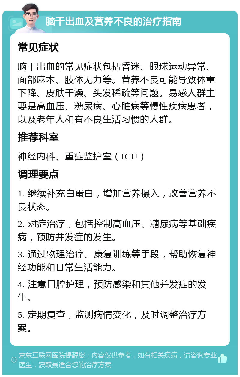 脑干出血及营养不良的治疗指南 常见症状 脑干出血的常见症状包括昏迷、眼球运动异常、面部麻木、肢体无力等。营养不良可能导致体重下降、皮肤干燥、头发稀疏等问题。易感人群主要是高血压、糖尿病、心脏病等慢性疾病患者，以及老年人和有不良生活习惯的人群。 推荐科室 神经内科、重症监护室（ICU） 调理要点 1. 继续补充白蛋白，增加营养摄入，改善营养不良状态。 2. 对症治疗，包括控制高血压、糖尿病等基础疾病，预防并发症的发生。 3. 通过物理治疗、康复训练等手段，帮助恢复神经功能和日常生活能力。 4. 注意口腔护理，预防感染和其他并发症的发生。 5. 定期复查，监测病情变化，及时调整治疗方案。