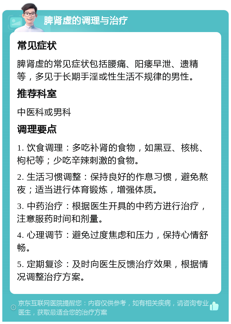 脾肾虚的调理与治疗 常见症状 脾肾虚的常见症状包括腰痛、阳痿早泄、遗精等，多见于长期手淫或性生活不规律的男性。 推荐科室 中医科或男科 调理要点 1. 饮食调理：多吃补肾的食物，如黑豆、核桃、枸杞等；少吃辛辣刺激的食物。 2. 生活习惯调整：保持良好的作息习惯，避免熬夜；适当进行体育锻炼，增强体质。 3. 中药治疗：根据医生开具的中药方进行治疗，注意服药时间和剂量。 4. 心理调节：避免过度焦虑和压力，保持心情舒畅。 5. 定期复诊：及时向医生反馈治疗效果，根据情况调整治疗方案。