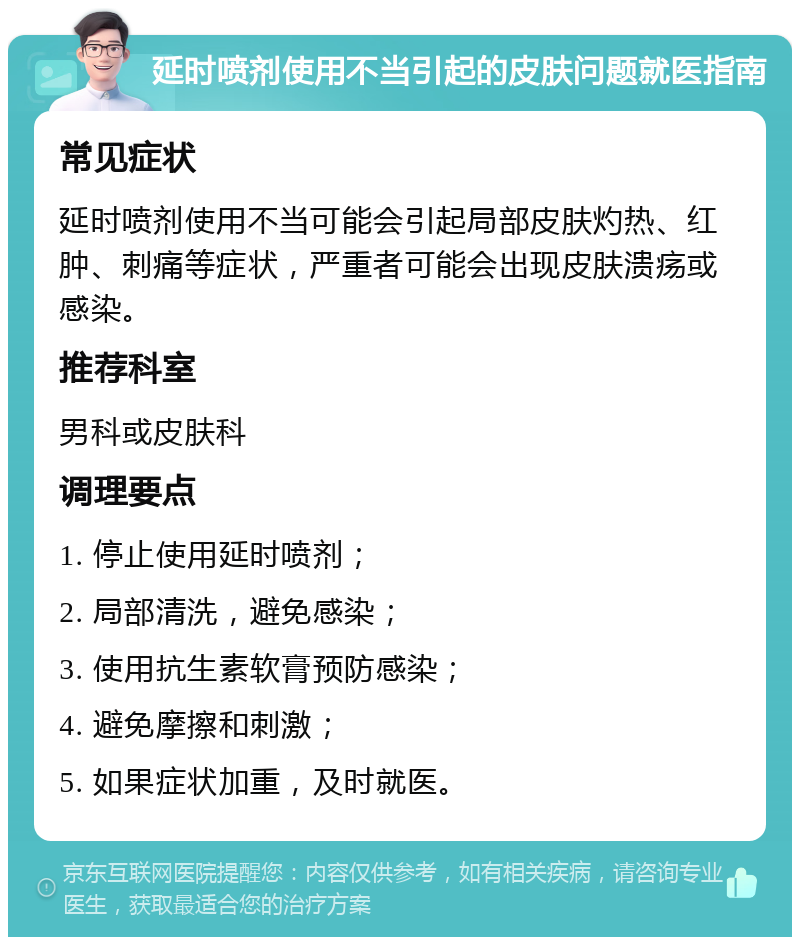 延时喷剂使用不当引起的皮肤问题就医指南 常见症状 延时喷剂使用不当可能会引起局部皮肤灼热、红肿、刺痛等症状，严重者可能会出现皮肤溃疡或感染。 推荐科室 男科或皮肤科 调理要点 1. 停止使用延时喷剂； 2. 局部清洗，避免感染； 3. 使用抗生素软膏预防感染； 4. 避免摩擦和刺激； 5. 如果症状加重，及时就医。